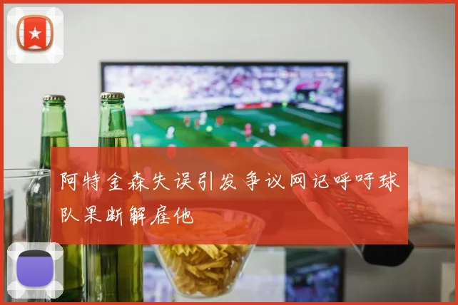 阿特金森失误引发争议网记呼吁球队果断解雇他