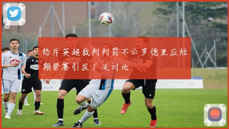怒斥英超裁判判罚不公罗德里应短期禁赛引发广泛讨论