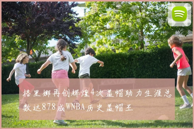 格里娜再创辉煌4次盖帽助力生涯总数达878成WNBA历史盖帽王