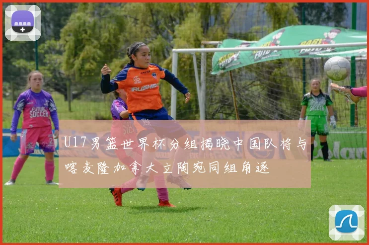 U17男篮世界杯分组揭晓中国队将与喀麦隆加拿大立陶宛同组角逐