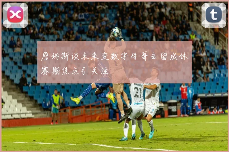 詹姆斯谈未来变数字母哥去留成休赛期焦点引关注