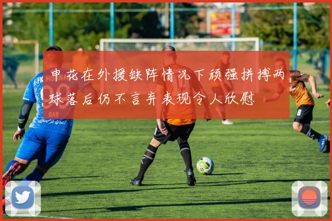 申花在外援缺阵情况下顽强拼搏两球落后仍不言弃表现令人欣慰