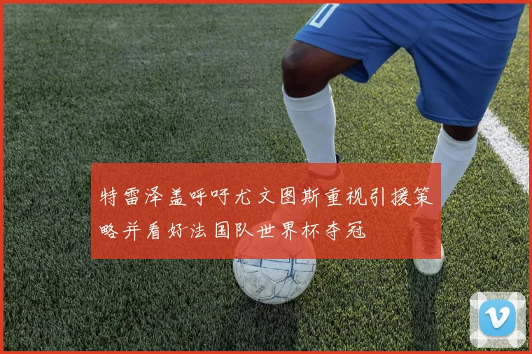 特雷泽盖呼吁尤文图斯重视引援策略并看好法国队世界杯夺冠