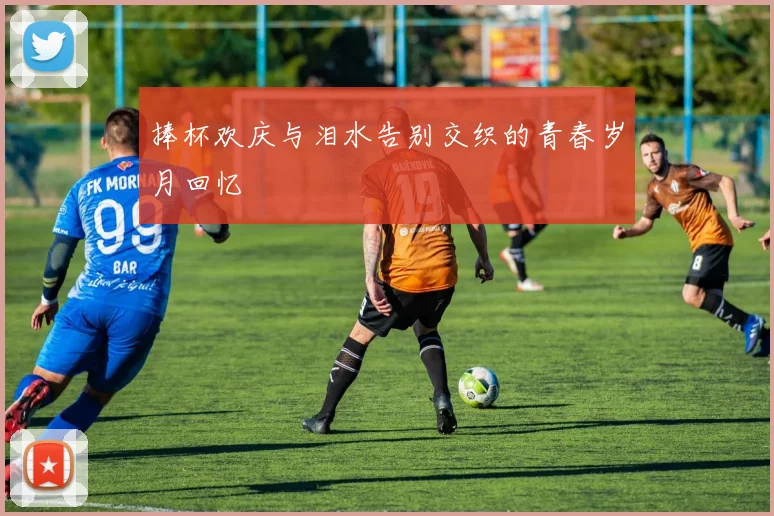 捧杯欢庆与泪水告别交织的青春岁月回忆