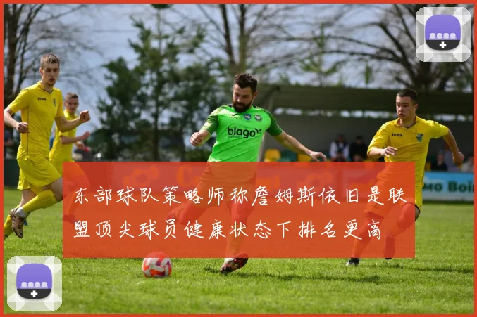 东部球队策略师称詹姆斯依旧是联盟顶尖球员健康状态下排名更高