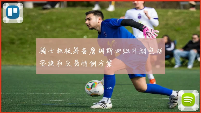 骑士积极筹备詹姆斯回归计划包括签换和交易特例方案