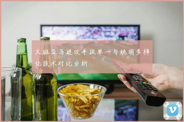 文班亚马进攻手段单一与姚明多样化技术对比分析