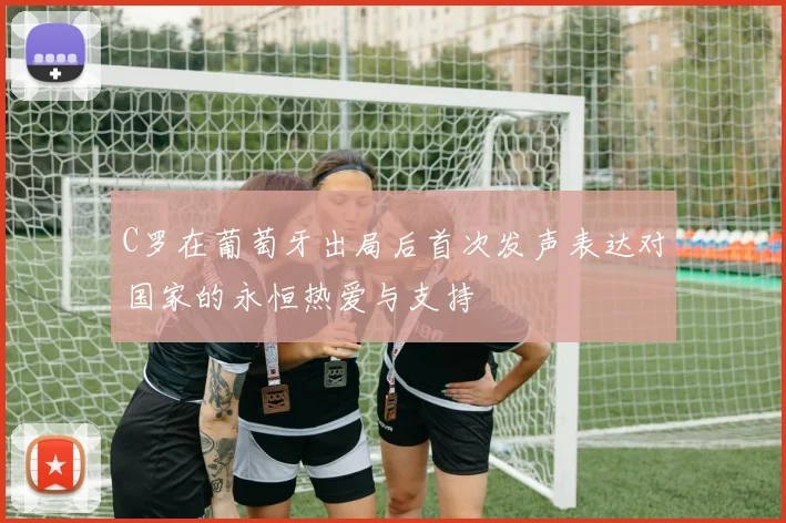 C罗在葡萄牙出局后首次发声表达对国家的永恒热爱与支持