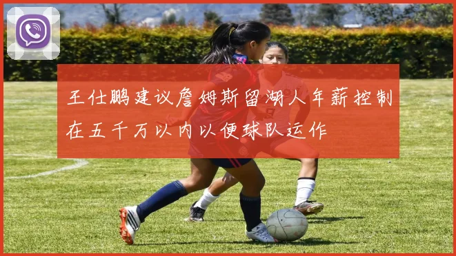 王仕鹏建议詹姆斯留湖人年薪控制在五千万以内以便球队运作