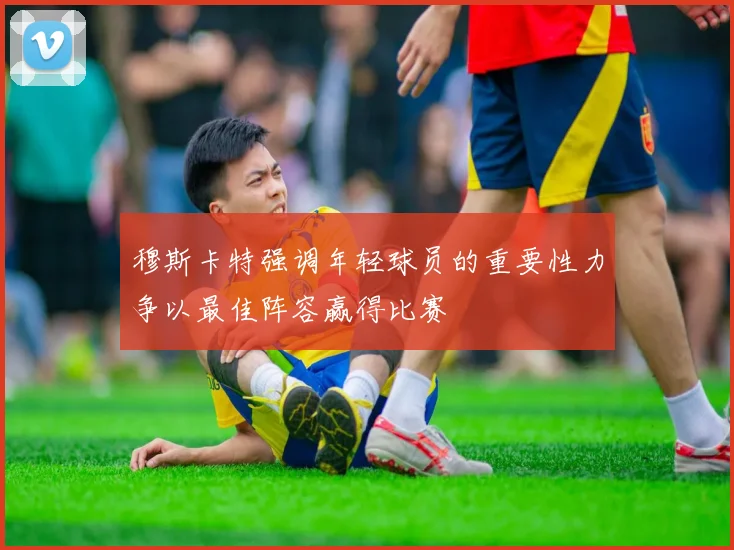 穆斯卡特强调年轻球员的重要性力争以最佳阵容赢得比赛