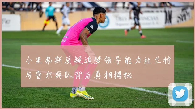 小里弗斯质疑追梦领导能力杜兰特与普尔离队背后真相揭秘