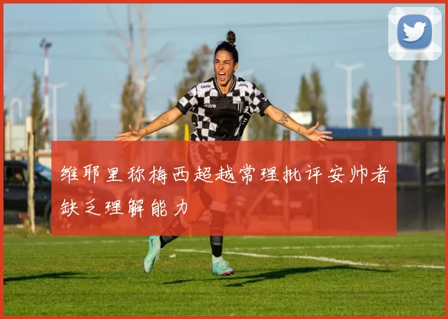 维耶里称梅西超越常理批评安帅者缺乏理解能力