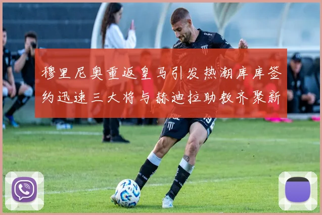 穆里尼奥重返皇马引发热潮库库签约迅速三大将与赫迪拉助教齐聚新阵容