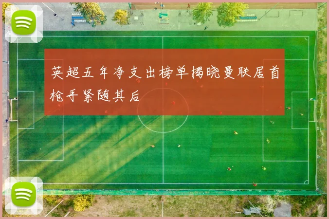 英超五年净支出榜单揭晓曼联居首枪手紧随其后