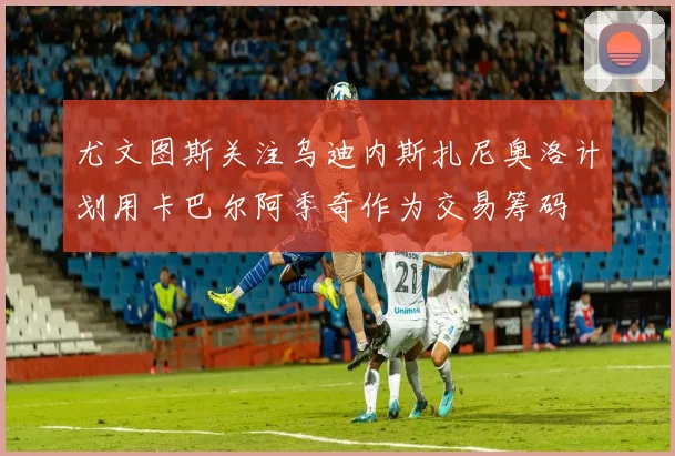 尤文图斯关注乌迪内斯扎尼奥洛计划用卡巴尔阿季奇作为交易筹码