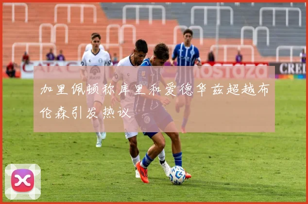 加里佩顿称库里和爱德华兹超越布伦森引发热议