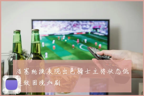 活塞轮换表现出色骑士主将状态低迷致困境加剧
