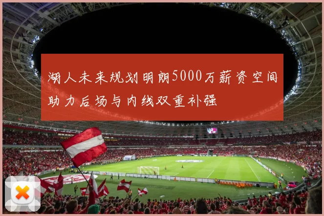 湖人未来规划明朗5000万薪资空间助力后场与内线双重补强