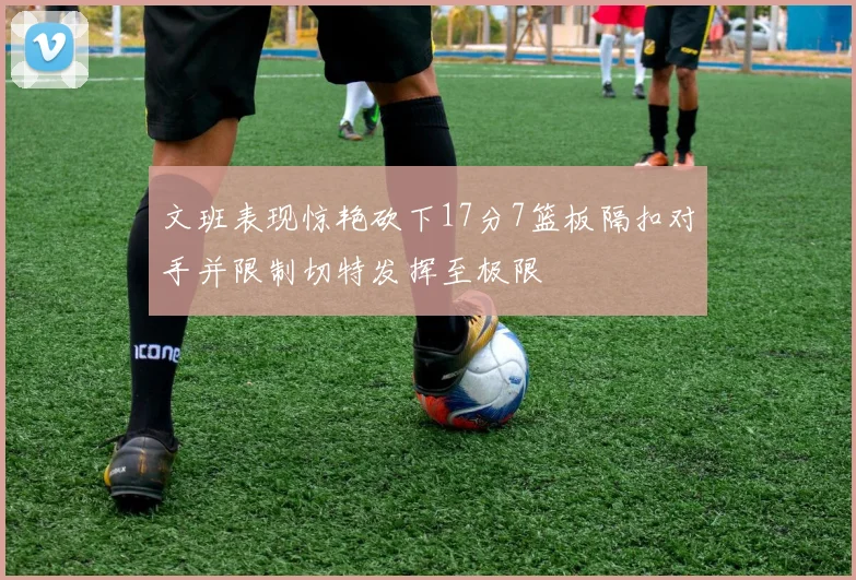 文班表现惊艳砍下17分7篮板隔扣对手并限制切特发挥至极限