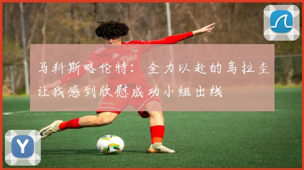 马科斯略伦特：全力以赴的乌拉圭让我感到欣慰成功小组出线