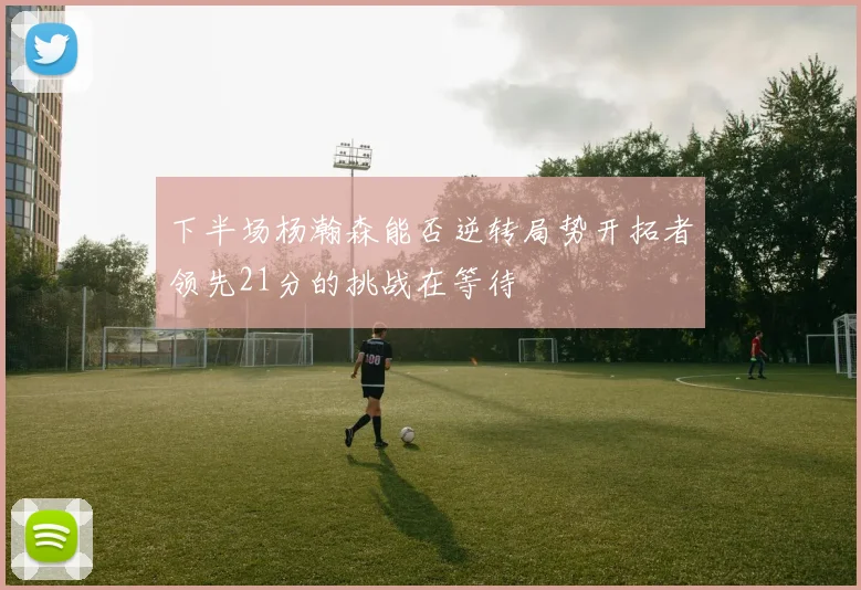 下半场杨瀚森能否逆转局势开拓者领先21分的挑战在等待