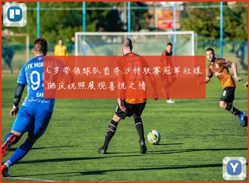 C罗带领球队首夺沙特联赛冠军社媒晒庆祝照展现喜悦之情