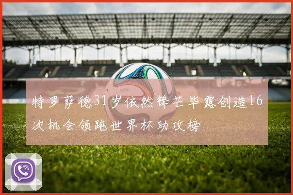 特罗萨德31岁依然锋芒毕露创造16次机会领跑世界杯助攻榜